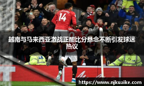 越南与马来西亚激战正酣比分悬念不断引发球迷热议